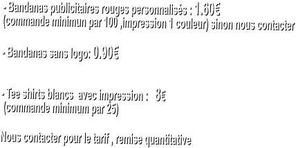- Bandanas publicitaires rouges personnaliss : 1.60  (commande minimun par 100 ,impression 1 couleur) sinon nous contacter   - Bandanas sans logo: 0.90   - Tee shirts blancs  avec impression :   8   (commande minimum par 25)   Nous contacter pour le tarif , remise quantitative